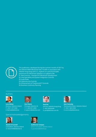 2
This publication, developed during the summer months of 2017 by
the Deloitte EMEA Blockchain lab in Dublin in association with
Deloitte Hong Kong and U.S., explores six control principles
paramount for blockchain adoption on a global scale:
01.	Best practice – Standard for Blockchain Development
02.	Interoperability and System Integration Controls
03.	Audit Rules
04.	Cybersecurity Controls
05.	Enhancement of Traditional ICT Controls
06.	Business Continuity Planning
Authors
Special Acknowledgements
Lory Kehoe
Director, Deloitte Ireland
T: +353 1 417 2582
E: lkehoe@deloitte.ie
Paul Sin
Partner, Deloitte Hong Kong
T: +852 28526448
E: psin@deloitte.com.hk
Niamh O’Connell
Consultant, Deloitte Ireland
E: nioconnell@deloitte.ie
Guilherme Campos
Senior Consultant, Deloitte Ireland
E: gucampos@deloitte.pt
Eric Piscini
Principal, Deloitte US
T: +1 404 631 2484
E: episcini@deloitte.com
Eoin Connolly
Technical Architect, Deloitte Ireland
T: +353 1 483 0338
E: econnolly@deloitte.ie
 