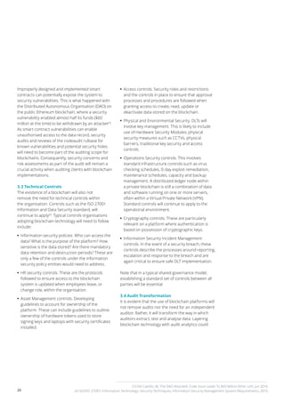 20
Improperly designed and implemented smart
contracts can potentially expose the system to
security vulnerabilities. This is what happened with
the Distributed Autonomous Organisation (DAO) on
the public Ethereum blockchain, where a security
vulnerability enabled almost half its funds ($60
million at the time) to be withdrawn by an attacker23
.
As smart contract vulnerabilities can enable
unauthorised access to the data record, security
audits and reviews of the codeaudit rulbase for
known vulnerabilities and potential security holes
will need to become part of the auditing scope for
blockchains. Consequently, security concerns and
risk assessments as part of the audit will remain a
crucial activity when auditing clients with blockchain
implementations.
3.3 Technical Controls
The existence of a blockchain will also not
remove the need for technical controls within
the organisation. Controls such as the ISO 27001
Information and Data Security standard, will
continue to apply24
. Typical controls organisations
adopting blockchain technology will need to follow
include:
•• 	Information security policies. Who can access the
data? What is the purpose of the platform? How
sensitive is the data stored? Are there mandatory
data retention and destruction periods? These are
only a few of the controls under the information
security policy entities would need to address.
•• 	HR security controls. These are the protocols
followed to ensure access to the blockchain
system is updated when employees leave, or
change role, within the organisation.
•• 	Asset Management controls. Developing
guidelines to account for ownership of the
platform. These can include guidelines to outline
ownership of hardware tokens used to store
signing keys and laptops with security certificates
installed.
•• 	Access controls. Security roles and restrictions
and the controls in place to ensure that approval
processes and procedures are followed when
granting access to create, read, update or
deactivate data stored on the blockchain.
•• 	Physical and Environmental Security. DLTs will
involve key management. This is likely to include
use of Hardware Security Modules, physical
security measures such as CCTVs, physical
barriers, traditional key security and access
controls.
•• 	Operations Security controls. This involves
standard infrastructure controls such as virus
checking schedules, 0-day exploit remediation,
maintenance schedules, capacity and backup
management. A distributed ledger node within
a private blockchain is still a combination of data
and software running on one or more servers,
often within a Virtual Private Network (VPN).
Standard controls will continue to apply to the
operational environment.
•• 	Cryptography controls. These are particularly
relevant on a platform where authentication is
based on possession of cryptographic keys.
•• 	Information Security Incident Management
controls. In the event of a security breach, these
controls describe the processes around reporting,
escalation and response to the breach and are
again critical to ensure safe DLT implementation.
Note that in a typical shared governance model,
establishing a standard set of controls between all
parties will be essential
3.4 Audit Transformation
It is evident that the use of blockchain platforms will
not remove audits nor the need for an independent
auditor. Rather, it will transform the way in which
auditors extract, test and analyse data. Layering
blockchain technology with audit analytics could
23 Del Castillo, M, The DAO Attacked: Code Issue Leads To $60 Million Ether Left, Jun 2016
24 ISO/IEC 27001, Information Technology: Security Techniques, Information Security Management System Requirements, 2016
 