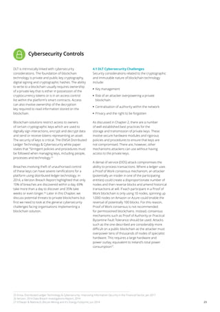 23
Cybersecurity Controls
DLT is intrinsically linked with cybersecurity
considerations. The foundation of blockchain
technology is private and public key cryptography,
digital signing and cryptographic hashes. The ability
to write to a blockchain usually requires ownership
of a private key that is either in possession of the
cryptocurrency tokens or is in an access control
list within the platform’s smart contracts. Access
can also involve ownership of the decryption
key required to read information stored on the
blockchain.
Blockchain solutions restrict access to owners
of certain cryptographic keys which are used to
digitally sign interactions, encrypt and decrypt data
and send or receive tokens representing an asset.
The security of keys is critical. The ENISA Distributed
Ledger Technology & Cybersecurity white paper
states that “Stringent policies and procedures must
be followed when managing keys, including people,
processes and technology.25
Breaches involving theft of unauthorised control
of these keys can have severe ramifications for a
platform using distributed ledger technology. In
2014, a Verizon Breach Report highlighted that only
15% of breaches are discovered within a day, 69%
take more than a day to discover and 35% take
weeks or even longer.26
Later in this Chapter, we
discuss potential threats to private blockchains but
first we need to look at the general cybersecurity
challenges facing organisations implementing a
blockchain solution.
4.1 DLT Cybersecurity Challenges
Security considerations related to the cryptographic
and immutable nature of blockchain technology
include:
•• 	Key management
•• 	Risk of an attacker overpowering a private
blockchain
•• 	Centralisation of authority within the network
•• 	Privacy and the right to be forgotten
As discussed in Chapter 2, there are a number
of well-established best practices for the
storage and transmission of private keys. These
involve secure hardware modules and rigorous
policies and procedures to ensure that keys are
not compromised. There are, however, other
mechanisms attackers can use without having
access to the private keys.
A denial of service (DOS) attack compromises the
ability to process transactions. Where a ledger uses
a Proof of Work consensus mechanism, an attacker
(potentially an insider in one of the participating
entities) could create a disproportionate number of
nodes and then reverse blocks and amend historical
transactions at will. If each participant in a Proof of
Work blockchain is only using 10 nodes, spinning up
1,000 nodes on Amazon or Azure could enable the
reversal of potentially 100 blocks. For this reason,
Proof of Work consensus is not recommended
for permissioned blockchains. Instead, consensus
mechanisms such as Proof of Authority or Practical
Byzantine Fault Tolerance should be used. Attacks
such as the one described are considerably more
difficult on a public blockchain as the attacker must
overpower tens of thousands of nodes of specialist
hardware. This requires a large hardware and
power outlay, equivalent to Ireland’s total power
consumption27
.
25 Enisa, Distributed Ledger Technology & Cybersecurity- Improving Information Security in the Financial Sector, Jan 2017
26 Verizon, 2014 Data Breach Investigations Report, 2014
27 O’Dwyer & Malone,D, Bitcoin Mining and It’s Energy Footprint, Jun 2014
 