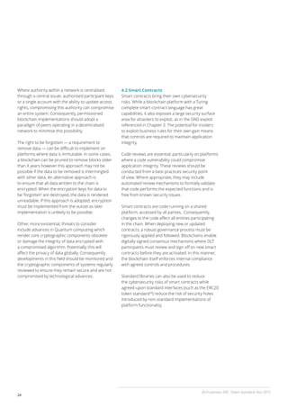 24
Where authority within a network is centralised
through a central issuer, authorised participant keys
or a single account with the ability to update access
rights, compromising this authority can compromise
an entire system. Consequently, permissioned
blockchain implementations should adopt a
paradigm of peers operating in a decentralised
network to minimise this possibility.
The right to be forgotten — a requirement to
remove data — can be difficult to implement on
platforms where data is immutable. In some cases,
a blockchain can be pruned to remove blocks older
than X years however this approach may not be
possible if the data to be removed is intermingled
with other data. An alternative approach is
to ensure that all data written to the chain is
encrypted. When the encryption keys for data to
be ‘forgotten’ are destroyed, the data is rendered
unreadable. If this approach is adopted, encryption
must be implemented from the outset as later
implementation is unlikely to be possible.
Other, more existential, threats to consider
include advances in Quantum computing which
render core cryptographic components obsolete
or damage the integrity of data encrypted with
a compromised algorithm. Potentially, this will
affect the privacy of data globally. Consequently
developments in this field should be monitored and
the cryptographic components of systems regularly
reviewed to ensure they remain secure and are not
compromised by technological advances.
4.2 Smart Contracts
Smart contracts bring their own cybersecurity
risks. While a blockchain platform with a Turing-
complete smart contract language has great
capabilities, it also exposes a large security surface
area for attackers to exploit, as in the DAO exploit
referenced in Chapter 3. The potential for insiders
to exploit business rules for their own gain means
that controls are required to maintain application
integrity.
Code reviews are essential, particularly on platforms
where a code vulnerability could compromise
application integrity. These reviews should be
conducted from a best practices security point
of view. Where appropriate, they may include
automated review mechanisms to formally validate
that code performs the expected functions and is
free from known security issues.
Smart contracts are code running on a shared
platform, accessed by all parties,. Consequently,
changes to the code affect all entities participating
in the chain. When deploying new or updated
contracts, a robust governance process must be
rigorously applied and followed. Blockchains enable
digitally signed consensus mechanisms where DLT
participants must review and sign off on new smart
contracts before they are activated. In this manner,
the blockchain itself enforces internal compliance
with agreed controls and procedures.
Standard libraries can also be used to reduce
the cybersecurity risks of smart contracts while
agreed-upon standard interfaces (such as the ERC20
token standard28
) reduce the risk of security holes
introduced by non-standard implementations of
platform functionality.
28 Frozeman, ERC: Token Standard, Nov 2015
 