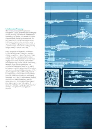 28
5.3 Information Processing
Most existing processes for IT operations
management support, performance monitoring and
capacity planning, and IT facilities and equipment
maintenance will apply to DLTs as well. The biggest
change will be in disaster recovery planning. We
can categorize this into two main topics: network
malfunction, resulting in lost connection to the
system, and data integrity compromises, which, in
a normal situation, would result in rolling back any
changes made in a specific time frame.
Losing connection to the network could impact
the normal functioning of the system assuming
that the outage is more severe than losing a single
node. Organisations are expected to maintain
multiple nodes in multiple locations to remove any
single points of failure. However, in the event of a
catastrophic outage, such as internet connectivity
being lost across multiple data centres, the
disconnected organisation would not be able to
participate in any block validations until connectivity
was restored and their nodes synchronised with the
other nodes in the network. The configuration of
the network should ensure that normal operation
continues in the event of one of the peers being
unavailable. This is why it is important that network
functions such as key management or access
authorisations are not centralised. Decentralised
peer-to-peer systems have high degrees of
resilience and this beneficial property of blockchain
should be leveraged when creating private
networks.
 