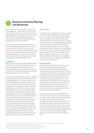 31
Business Continuity Planning
and Blockchain
Business Continuity Planning (BCP) is a subset of
risk management. It deals with the risk of an event,
such as the loss of critical infrastructure, negatively
impacting operations. Disruption of services could
lead to lost revenues, additional expenses and
reduced profits in addition to potential reputation
damage and loss of client confidence.
In a DLT scenario, BCP covers the potential loss of
data and processing capability due to loss of servers
or connectivity and risks such as cyber-crime. A
typical DLT implementation could encompass a wide
range of complex technical areas, from key storage
and key regeneration in the event of catastrophic
data loss to potentially creating new keys if a cyber-
crime incident compromised data security.
6.1 BCP Plan
BCP exercises must cover all of the potential threats
and risks to a DLT solution. Mitigation processes
need to be designed, implemented and, most
importantly, tested to ensure business continuity in
the event of an incident. Additionally, plans must be
updated regularly as new risks emerge.
For example, a breakthrough in quantum computing
could threaten the security of ECC (Elliptical Curve
Cryptography) which in turn would involve a move
to new cryptographic standards to maintain the
privacy and security of the DLT solution. Most DLT
cryptographic functionality is built upon standard
cryptography (such as SHA-256 hashes or Elliptic
Curve Digital Signature Algorithm keys) but there
are exceptions using relatively new and untested
cryptography such as zero-knowledge proof-based
blockchains (Zerocash) or solutions implementing
privacy using homomorphic encryption. These
developments could result in an extended outage
for DLT applications if valid transactions or the
privacy of data could not be ensured. Potentially,
an event like this could impact the security of the
internet in addition to large public blockchains with
market capitalisations in the billions. As quantum
computing develops, BCP will need to monitor
cryptographic advances and vulnerabilities so that
proactive responses can be developed to avoid
system outages.
In addition to the cryptography risks, other potential
risks include loss or theft of private cryptography
keys, or encryption of key system data by malware.
Crypto ransomware, for example, is becoming a
common threat to businesses, with open sourcing of
ransomware code and the availability of ransomware
as-a-service options, lowers the bar technically.
According to Kapersky Labs the number of users
encountering crypto ransomware increased by 18%
in 2016, with 2.3 million users affected worldwide37
.
Symantec stated that 43% of ransomware victims
were employees in organisations38
. At the time of
writing, the WannaCry malware attack has affected
hundreds of thousands of computers worldwide in
its first few days of operation.39
6.2 BCP with PKI
In solutions involving PKI, BCP involves ensuring
the technical integrity of the key generation
mechanisms (Certificate Authorities, Hardware
Security Modules), the business processes involved
in the secure transportation of the private keys and
the authorisation layer around these mechanisms.
In addition, plans need to cope with issues such
as redundancy and avoiding data loss or service
outage without increasing the attack surface area
and effectively reducing operational security. BCP
will need to involve internal security teams with
possible validation from external specialists to
ensure that best practices are adhered to during
setup, implementation and testing.
“While proponents of blockchain highlight that it
has excellent cyber-security, it has yet to be tested
on a wider scale in a highly regulated environment.
Exchanges, banks, broker-dealers and fund
managers have all been impacted by cyber-crime
and regulators require these financial institutions
to ensure not only their own cyber protections are
fully robust but the cyber-protection measures at
their service providers including technology vendors
meet these standards” according to Margaret
Harwood- Jones in her paper on Blockchain and
T2S40
.
37 Kaspersky Lab, KSN Report: PC Ransomware in 2014- 2016 – The Evolution of The Threat and It’s Future, Jun 2016
38 Symantec, An ISTR Special Report: Ransomware And Business, 2016
39 BBC, WannaCry Ransomware Cyber-attacks Slow But Fears Remain, May 2017
40 Harwood, Jones, M, Blockchain and T2S: A Potential Disrupter, Jun 2016
 