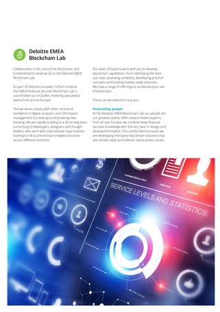 33
Collaboration is the core of the blockchain, and
fundamental to what we do at the Deloitte EMEA
Blockchain Lab.
As part of Deloitte’s broader FinTech initiative
the EMEA Financial Services Blockchain Lab is
coordinated out of Dublin, involving specialised
teams from across Europe.
The lab works closely with other centres of
excellence in digital, analytics and information
management to create ground breaking new
thinking. We are rapidly building to a 50-strong team,
comprising of developers, designers and thought
leaders, who work with international organisations
looking to roll out blockchain-enabled solutions
across different countries.
Our team of experts work with you to develop
blockchain capabilities. From identifying the best
use case, assessing suitability, developing proof of
concepts and building market ready solutions.
We have a range of offerings to accelerate your use
of blockchain.
These can be tailored to suit you.
Powered by people
At the Deloitte EMEA Blockchain Lab our people are
our greatest assets. With subject matter experts
from all over Europe, we combine deep financial
services knowledge with thevery best in design and
development talent. This careful blend ensureswe
are developing innovative blockchain solutions that
are market ready and address real business issues.
Deloitte EMEA
Blockchain Lab
 