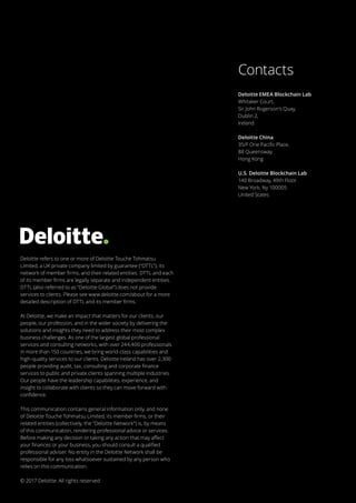 Deloitte refers to one or more of Deloitte Touche Tohmatsu
Limited, a UK private company limited by guarantee (“DTTL”), its
network of member firms, and their related entities. DTTL and each
of its member firms are legally separate and independent entities.
DTTL (also referred to as “Deloitte Global”) does not provide
services to clients. Please see www.deloitte.com/about for a more
detailed description of DTTL and its member firms.
At Deloitte, we make an impact that matters for our clients, our
people, our profession, and in the wider society by delivering the
solutions and insights they need to address their most complex
business challenges. As one of the largest global professional
services and consulting networks, with over 244,400 professionals
in more than 150 countries, we bring world-class capabilities and
high-quality services to our clients. Deloitte Ireland has over 2,300
people providing audit, tax, consulting and corporate finance
services to public and private clients spanning multiple industries.
Our people have the leadership capabilities, experience, and
insight to collaborate with clients so they can move forward with
confidence.
This communication contains general information only, and none
of Deloitte Touche Tohmatsu Limited, its member firms, or their
related entities (collectively, the “Deloitte Network”) is, by means
of this communication, rendering professional advice or services.
Before making any decision or taking any action that may affect
your finances or your business, you should consult a qualified
professional adviser. No entity in the Deloitte Network shall be
responsible for any loss whatsoever sustained by any person who
relies on this communication.
© 2017 Deloitte. All rights reserved
Deloitte EMEA Blockchain Lab
Whitaker Court,
Sir John Rogerson’s Quay,
Dublin 2,
Ireland
Deloitte China
35/F One Pacific Place,
88 Queensway,
Hong Kong
U.S. Deloitte Blockchain Lab
140 Broadway, 49th Floor
New York, Ny 100005
United States
Contacts
 