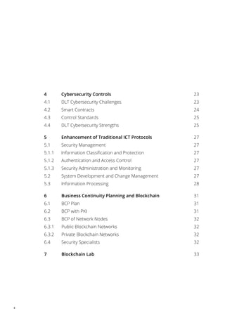 4
4 Cybersecurity Controls 23
4.1 DLT Cybersecurity Challenges 23
4.2 Smart Contracts 24
4.3 Control Standards 25
4.4 DLT Cybersecurity Strengths 25
5 Enhancement of Traditional ICT Protocols 27
5.1 Security Management 27
5.1.1 Information Classification and Protection 27
5.1.2 Authentication and Access Control 27
5.1.3 Security Administration and Monitoring 27
5.2 System Development and Change Management 27
5.3 Information Processing 28
6 Business Continuity Planning and Blockchain 31
6.1 BCP Plan 31
6.2 BCP with PKI 31
6.3 BCP of Network Nodes 32
6.3.1 Public Blockchain Networks 32
6.3.2 Private Blockchain Networks 32
6.4 Security Specialists 32
7 Blockchain Lab 33
 