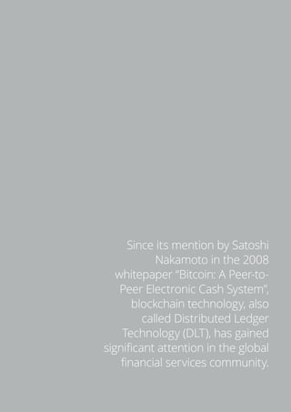 5
Since its mention by Satoshi
Nakamoto in the 2008
whitepaper “Bitcoin: A Peer-to-
Peer Electronic Cash System”,
blockchain technology, also
called Distributed Ledger
Technology (DLT), has gained
significant attention in the global
financial services community.
 