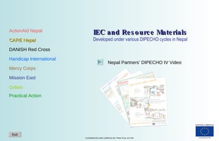 IEC and Resource Materials Developed under various DIPECHO cycles in Nepal ActionAid Nepal CARE Nepal DANISH Red Cross Handicap International Mercy Corps Mission East Oxfam Practical Action Nepal Partners’ DIPECHO IV Video Exit 