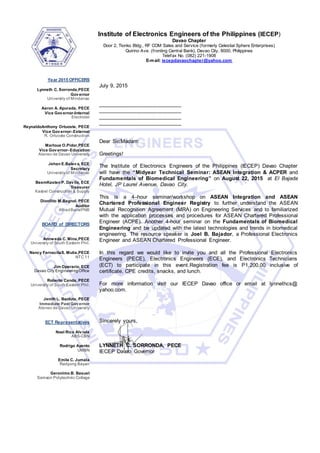 Institute of Electronics Engineers of the Philippines (IECEP)
Davao Chapter
Door 2, Tionko Bldg., RF COM Sales and Service (formerly Celestial Sphere Enterprises)
Quirino Ave. (fronting Central Bank), Davao City, 8000, Philippines
Telefax No. (082) 221-1908
E-mail: iecepdavaochapter@yahoo.com
Year 2015 OFFICERS
Lynneth C. Sorronda,PECE
Governor
University of Mindanao
Aaron A. Apurada, PECE
Vice Governor-Internal
Electrotel
ReynaldoAnthony Ortuoste, PECE
Vice Governor- External
R. Ortuoste Construction
Marloue O.Pidor,PECE
Vice Governor- Education
Ateneo de Davao University
Jehan E.Baleva, ECE
Secretary
University of Mindanao
BeemKasten P. Davila, ECE
Treasurer
Kasbel Construction & Supply
Dionilito M.Bagnol, PECE
Auditor
AlliedBank/PNB
BOARD of DIRECTORS
Annweda C. Mina,PECE
University of South Eastern Phil.
Nancy FarnacitaS. Mutia,PECE
NTC 11
Jim Operario, ECE
Davao City EngineeringOffice
Roberto Canda, PECE
University of South Eastern Phil.
Jenith L. Banluta, PECE
Immediate Past Governor
Ateneo de Davao University
ECT Representatives
Noel Rico Alviola
ABS-CBN
Rodrigo Ayento
UMBN
Emile C. Jumala
Radyong Bayan
Geronimo B. Basuel
Samson Polytechnic College
July 9, 2015
____________________________
____________________________
____________________________
____________________________
Dear Sir/Madam:
Greetings!
The Institute of Electronics Engineers of the Philippines (IECEP) Davao Chapter
will have the “Midyear Technical Seminar: ASEAN Integration & ACPER and
Fundamentals of Biomedical Engineering” on August 22, 2015 at El Bajada
Hotel, JP Laurel Avenue, Davao City.
This is a 4–hour seminar/workshop on ASEAN Integration and ASEAN
Chartered Professional Engineer Registry to further understand the ASEAN
Mutual Recognition Agreement (MRA) on Engineering Services and to familiarized
with the application processes and procedures for ASEAN Chartered Professional
Engineer (ACPE). Another 4-hour seminar on the Fundamentals of Biomedical
Engineering and be updated with the latest technologies and trends in biomedical
engineering. The resource speaker is Joel B. Bajador, a Professional Electronics
Engineer and ASEAN Chartered Professional Engineer.
In this regard we would like to invite you and all the Professional Electronics
Engineers (PECE), Electronics Engineers (ECE), and Electronics Technicians
(ECT) to participate in this event.Registration fee is P1,200.00 inclusive of
certificate, CPE credits, snacks, and lunch.
For more information visit our IECEP Davao office or email at lynnethcs@
yahoo.com.
Sincerely yours,
LYNNETH C. SORRONDA, PECE
IECEP Davao Governor
 