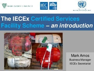 The IECEx Certified Services
Facility Scheme – an introduction
Mark Amos
Business Manager
IECEx Secretariat
 