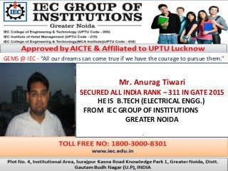 GEMS @ IEC - “All our dreams can come true if we have the courage to pursue them."
Mr. Anurag Tiwari
SECURED ALL INDIA RANK – 311 IN GATE 2015
HE IS B.TECH (ELECTRICAL ENGG.)
FROM IEC GROUP OF INSTITUTIONS
GREATER NOIDA
.
 