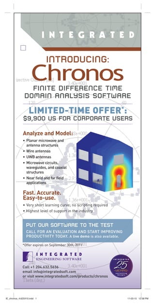 INTRODUCING:
                     Chronos
                 FINITE DIFFERENCE TIME
               DOMAIN ANALYSIS SOFTWARE

                   LIMITED-TIME OFFER*:
              $9,900 US FOR CORPORATE USERS

              Analyze and Model:
              • Planar microwave and
                antenna structures
              • Wire antennas
              • UWB antennas
              • Microwave circuits,
                waveguides, and coaxial
                structures
              • Near field and far field
                applications

              Fast. Accurate.
              Easy-to-use.
              • Very short learning curve; no scripting required
              • Highest level of support in the industry


                 PUT OUR SOFTWARE TO THE TEST
                 CALL FOR AN EVALUATION AND START IMPROVING
                 PRODUCTIVITY TODAY. A live demo is also available.

              *Offer expires on September 30th, 2011




              Call +1 204.632.5636
              email info@integratedsoft.com
              or visit www.integratedsoft.com/products/chronos
                                                                   25
                                                                   optimizing
                                                                    designs




IE_chronos_4.625X10.indd 1                                                      11-03-15 12:58 PM
 