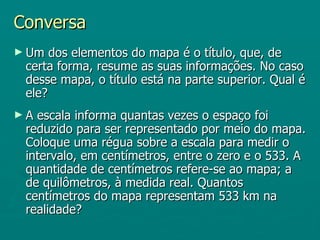 Conversa
► Um  dos elementos do mapa é o título, que, de
 certa forma, resume as suas informações. No caso
 desse mapa, o título está na parte superior. Qual é
 ele?
►A escala informa quantas vezes o espaço foi
 reduzido para ser representado por meio do mapa.
 Coloque uma régua sobre a escala para medir o
 intervalo, em centímetros, entre o zero e o 533. A
 quantidade de centímetros refere-se ao mapa; a
 de quilômetros, à medida real. Quantos
 centímetros do mapa representam 533 km na
 realidade?
 