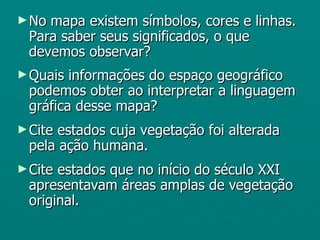 ► Nomapa existem símbolos, cores e linhas.
 Para saber seus significados, o que
 devemos observar?
► Quais informações do espaço geográfico
 podemos obter ao interpretar a linguagem
 gráfica desse mapa?
► Citeestados cuja vegetação foi alterada
 pela ação humana.
► Citeestados que no início do século XXI
 apresentavam áreas amplas de vegetação
 original.
 