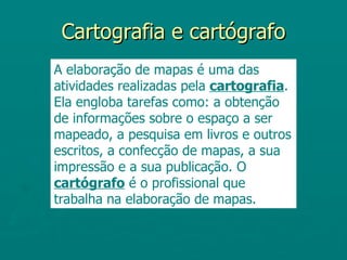 Cartografia e cartógrafo
A elaboração de mapas é uma das
atividades realizadas pela cartografia.
Ela engloba tarefas como: a obtenção
de informações sobre o espaço a ser
mapeado, a pesquisa em livros e outros
escritos, a confecção de mapas, a sua
impressão e a sua publicação. O
cartógrafo é o profissional que
trabalha na elaboração de mapas.
 