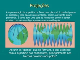 Projeções
A representação da superfície da Terra num plano só é possível graças
as projeções. Esse tipo de representação, porém, apresenta alguns
problemas. É como abrir uma bola de futebol em gomos e tentar
montar com eles uma figura plana como um retângulo.




   Ao unir os “gomos” que se formam, o que acontece
  com a superfície dos continentes, principalmente nos
               trechos próximos aos polos?
 