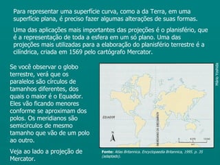 Para representar uma superfície curva, como a da Terra, em uma
 superfície plana, é preciso fazer algumas alterações de suas formas.
 Uma das aplicações mais importantes das projeções é o planisfério, que
 é a representação de toda a esfera em um só plano. Uma das
 projeções mais utilizadas para a elaboração do planisfério terrestre é a
 cilíndrica, criada em 1569 pelo cartógrafo Mercator.

Se você observar o globo




                                                                                                  Mário Yoshida
terrestre, verá que os
paralelos são círculos de
tamanhos diferentes, dos
quais o maior é o Equador.
Eles vão ficando menores
conforme se aproximam dos
polos. Os meridianos são
semicírculos de mesmo
tamanho que vão de um polo
ao outro.
Veja ao lado a projeção de       Fonte: Atlas Britannica. Encyclopaedia Britannica, 1995. p. 35
                                 (adaptado).
Mercator.
 