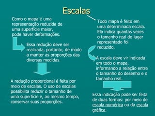 Escalas
Como o mapa é uma
                                        Todo mapa é feito em
representação reduzida de
                                        uma determinada escala.
uma superfície maior,
                                        Ela indica quantas vezes
pode haver deformações.
                                        o tamanho real do lugar
                                        representado foi
       Essa redução deve ser
                                        reduzido.
       realizada, portanto, de modo
       a manter as proporções das
       diversas medidas.               A escala deve vir indicada
                                       em todo o mapa,
                                       informando a relação entre
                                       o tamanho do desenho e o
                                       tamanho real.
A redução proporcional é feita por
meio de escalas. O uso de escalas
possibilita reduzir o tamanho de
uma superfície e, ao mesmo tempo,     Essa indicação pode ser feita
conservar suas proporções.            de duas formas: por meio de
                                      escala numérica ou da escala
                                      gráfica.
 