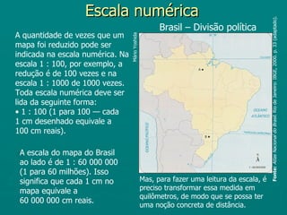 Escala numérica




                                                                                             Fonte: Atlas Nacional do Brasil. Rio de Janeiro: IBGE, 2000. p. 33 (adaptado).
                                                        Brasil – Divisão política
A quantidade de vezes que um




                                  Mário Yoshida
mapa foi reduzido pode ser
indicada na escala numérica. Na
escala 1 : 100, por exemplo, a
redução é de 100 vezes e na
escala 1 : 1000 de 1000 vezes.
Toda escala numérica deve ser
lida da seguinte forma:
• 1 : 100 (1 para 100 — cada
1 cm desenhado equivale a
100 cm reais).

 A escala do mapa do Brasil
 ao lado é de 1 : 60 000 000
 (1 para 60 milhões). Isso
 significa que cada 1 cm no                       Mas, para fazer uma leitura da escala, é
 mapa equivale a                                  preciso transformar essa medida em
                                                  quilômetros, de modo que se possa ter
 60 000 000 cm reais.
                                                  uma noção concreta de distância.
 