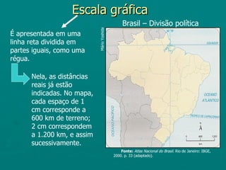 Escala gráfica
                                                 Brasil – Divisão política




                            Mário Yoshida
É apresentada em uma
linha reta dividida em
partes iguais, como uma
régua.

      Nela, as distâncias
      reais já estão
      indicadas. No mapa,
      cada espaço de 1
      cm corresponde a
      600 km de terreno;
      2 cm correspondem
      a 1.200 km, e assim
      sucessivamente.
                                                Fonte: Atlas Nacional do Brasil. Rio de Janeiro: IBGE,
                                            2000. p. 33 (adaptado).
 