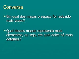 Conversa
► Emqual dos mapas o espaço foi reduzido
 mais vezes?

► Qualdesses mapas representa mais
 elementos, ou seja, em qual deles há mais
 detalhes?
 