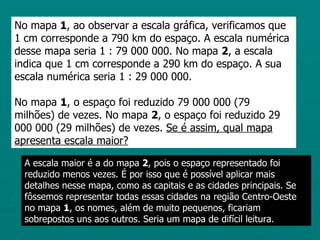 No mapa 1, ao observar a escala gráfica, verificamos que
1 cm corresponde a 790 km do espaço. A escala numérica
desse mapa seria 1 : 79 000 000. No mapa 2, a escala
indica que 1 cm corresponde a 290 km do espaço. A sua
escala numérica seria 1 : 29 000 000.

No mapa 1, o espaço foi reduzido 79 000 000 (79
milhões) de vezes. No mapa 2, o espaço foi reduzido 29
000 000 (29 milhões) de vezes. Se é assim, qual mapa
apresenta escala maior?

  A escala maior é a do mapa 2, pois o espaço representado foi
  reduzido menos vezes. É por isso que é possível aplicar mais
  detalhes nesse mapa, como as capitais e as cidades principais. Se
  fôssemos representar todas essas cidades na região Centro-Oeste
  no mapa 1, os nomes, além de muito pequenos, ficariam
  sobrepostos uns aos outros. Seria um mapa de difícil leitura.
 