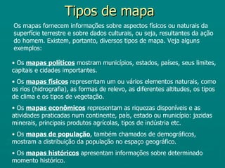 Tipos de mapa
Os mapas fornecem informações sobre aspectos físicos ou naturais da
superfície terrestre e sobre dados culturais, ou seja, resultantes da ação
do homem. Existem, portanto, diversos tipos de mapa. Veja alguns
exemplos:

• Os mapas políticos mostram municípios, estados, países, seus limites,
capitais e cidades importantes.
• Os mapas físicos representam um ou vários elementos naturais, como
os rios (hidrografia), as formas de relevo, as diferentes altitudes, os tipos
de clima e os tipos de vegetação.
• Os mapas econômicos representam as riquezas disponíveis e as
atividades praticadas num continente, país, estado ou município: jazidas
minerais, principais produtos agrícolas, tipos de indústria etc.
• Os mapas de população, também chamados de demográficos,
mostram a distribuição da população no espaço geográfico.
• Os mapas históricos apresentam informações sobre determinado
momento histórico.
 
