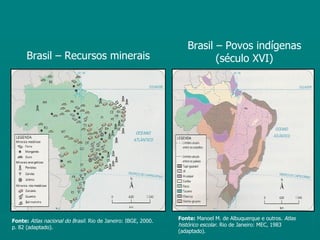 Brasil – Povos indígenas
      Brasil – Recursos minerais                                         (século XVI)




Fonte: Atlas nacional do Brasil. Rio de Janeiro: IBGE, 2000.   Fonte: Manoel M. de Albuquerque e outros. Atlas
p. 82 (adaptado).                                              histórico escolar. Rio de Janeiro: MEC, 1983
                                                               (adaptado).
 