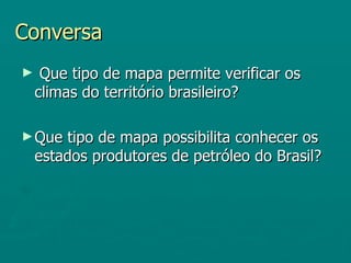 Conversa
►    Que tipo de mapa permite verificar os
    climas do território brasileiro?

► Que   tipo de mapa possibilita conhecer os
    estados produtores de petróleo do Brasil?
 