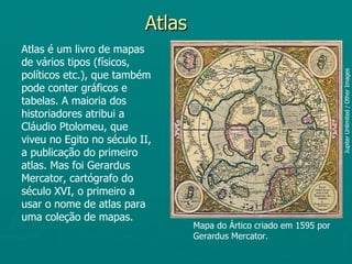 Atlas
Atlas é um livro de mapas
de vários tipos (físicos,
políticos etc.), que também




                                                                      Jupiter Unlimited / Other Images
pode conter gráficos e
tabelas. A maioria dos
historiadores atribui a
Cláudio Ptolomeu, que
viveu no Egito no século II,
a publicação do primeiro
atlas. Mas foi Gerardus
Mercator, cartógrafo do
século XVI, o primeiro a
usar o nome de atlas para
uma coleção de mapas.
                                  Mapa do Ártico criado em 1595 por
                                  Gerardus Mercator.
 