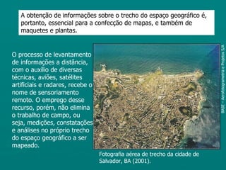 A obtenção de informações sobre o trecho do espaço geográfico é,
   portanto, essencial para a confecção de mapas, e também de
   maquetes e plantas.




                                                                            BASE – Aerofotogrametria e Projetos S/A
O processo de levantamento
de informações a distância,
com o auxílio de diversas
técnicas, aviões, satélites
artificiais e radares, recebe o
nome de sensoriamento
remoto. O emprego desse
recurso, porém, não elimina
o trabalho de campo, ou
seja, medições, constatações
e análises no próprio trecho
do espaço geográfico a ser
mapeado.
                                  Fotografia aérea de trecho da cidade de
                                  Salvador, BA (2001).
 