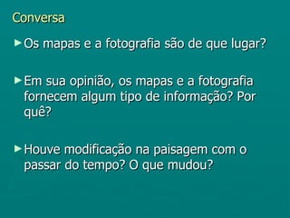 Conversa
► Os   mapas e a fotografia são de que lugar?

► Em sua opinião, os mapas e a fotografia
 fornecem algum tipo de informação? Por
 quê?

► Houve modificação na paisagem com o
 passar do tempo? O que mudou?
 