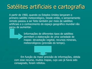 Satélites artificiais e cartografia
A partir de 1960, quando os Estados Unidos lançaram o
primeiro satélite meteorológico, Desde então, o sensoriamento
remoto passou a ser feito também por meio de satélites
artificiais e o conhecimento do espaço geográfico mundial não
parou de aumentar.

            Informações de diferentes tipos de satélites
            permitem a elaboração de uma variedade de
            mapas: devastação vegetal, recursos minerais,
            meteorológicos (previsão do tempo).




         Em função da maior precisão de informações, obtida
    com esse recurso, muitos mapas, cujo uso já havia sido
    consagrado, foram refeitos.
 