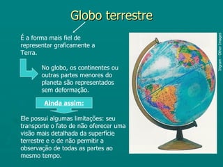Globo terrestre




                                        Ingram - Other Images
É a forma mais fiel de
representar graficamente a
Terra.

       No globo, os continentes ou
       outras partes menores do
       planeta são representados
       sem deformação.

        Ainda assim:

Ele possui algumas limitações: seu
transporte o fato de não oferecer uma
visão mais detalhada da superfície
terrestre e o de não permitir a
observação de todas as partes ao
mesmo tempo.
 