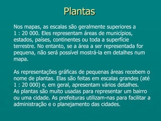 Plantas
Nos mapas, as escalas são geralmente superiores a
1 : 20 000. Eles representam áreas de municípios,
estados, países, continentes ou toda a superfície
terrestre. No entanto, se a área a ser representada for
pequena, não será possível mostrá-la em detalhes num
mapa.

As representações gráficas de pequenas áreas recebem o
nome de plantas. Elas são feitas em escalas grandes (até
1 : 20 000) e, em geral, apresentam vários detalhes.
As plantas são muito usadas para representar um bairro
ou uma cidade. As prefeituras utilizam-nas para facilitar a
administração e o planejamento das cidades.
 