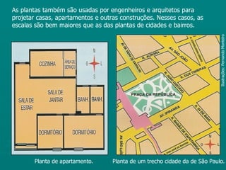 As plantas também são usadas por engenheiros e arquitetos para
projetar casas, apartamentos e outras construções. Nesses casos, as
escalas são bem maiores que as das plantas de cidades e bairros.




                                                                            Ilustrações: Fernando Monteiro
       Planta de apartamento.      Planta de um trecho cidade da de São Paulo.
 