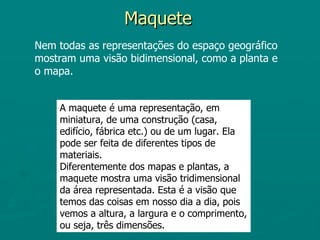 Maquete
Nem todas as representações do espaço geográfico
mostram uma visão bidimensional, como a planta e
o mapa.


    A maquete é uma representação, em
    miniatura, de uma construção (casa,
    edifício, fábrica etc.) ou de um lugar. Ela
    pode ser feita de diferentes tipos de
    materiais.
    Diferentemente dos mapas e plantas, a
    maquete mostra uma visão tridimensional
    da área representada. Esta é a visão que
    temos das coisas em nosso dia a dia, pois
    vemos a altura, a largura e o comprimento,
    ou seja, três dimensões.
 