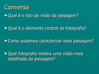 Conversa
► Qual   é o tipo de visão da paisagem?

► Qual   é o elemento central da fotografia?

► Como    podemos caracterizar essa paisagem?

► Qualfotografia mostra uma visão mais
 detalhada da paisagem?
 