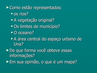 ► Como    estão representados:
    os rios?
    A vegetação original?
    Os limites de município?
    O oceano?
    A área central do espaço urbano de
     Una?
► De que forma você obteve essas
  informações?
► Em sua opinião, o que é um mapa?
 
