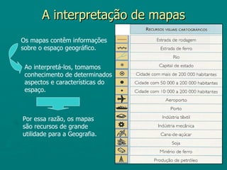 A interpretação de mapas
Os mapas contêm informações
sobre o espaço geográfico.


 Ao interpretá-los, tomamos
 conhecimento de determinados
 aspectos e características do
 espaço.



Por essa razão, os mapas
são recursos de grande
utilidade para a Geografia.
 