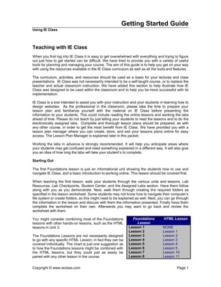 Getting Started Guide
Using IE Class



Teaching with IE Class
When you first log into IE Class it is easy to get overwhelmed with everything and trying to figure
out just how to get started can be difficult. We have tried to provide you with a variety of useful
tools for planning and managing your course. The aim of this guide is to help you get on your way
with using the resources available in the IE Class curriculum as well as all the tools and features.

The curriculum, activities, and resources should be used as a basis for your lectures and class
presentations. IE Class was not necessarily intended to be a self-taught course, or to replace the
teacher and actual classroom instruction. We have added this section to help illustrate how IE
Class was designed to be used within the classroom and to help you be more successful with its
implementation.

IE Class is a tool intended to assist you with your instruction and your students in learning how to
design websites. As the professional in the classroom, please take the time to prepare your
lesson plan and familiarize yourself with the material on IE Class before presenting the
information to your students. This could include reading the online lessons and working the labs
ahead of time. Please do not teach by just telling your students to read the lessons and to do the
electronically assigned labs. Complete and thorough lesson plans should be prepared, as with
any other course, in order to get the most benefit from IE Class. We have provided you with a
lesson plan manager where you can create, store, and exit your lessons plans online for easy
access. The Lesson Plan Manager is explained later in this packet.

Working the labs in advance is strongly recommended. It will help you anticipate areas where
your students may get confused and need something explained in a different way. It will also give
you an idea of how long the labs will take your student’s to complete.

Starting Out

The first Foundations lesson is just an informational unit showing the students how to use and
navigate IE Class, and a basic introduction to working online. This lesson should be covered first.

When teaching the first lesson, walk your students through the various units and lessons, Lab
Resources, Lab Checkpoints, Student Center, and the Assigned Labs section. Have them follow
along with you as you demonstrate. Next, walk them through creating the required folders as
specified in the lesson worksheet. Some students may not know how to navigate their computer’s
file system or create folders, so this might need to be explained as well. Next, you can go through
the information in the lesson and discuss with them the information presented. Finally have them
complete the worksheet on their own. Afterwards you may want to go back and review the
worksheet with them.

You might consider combining most of the Foundations           Foundations          HTML Lesson
lessons with other hands-on lessons, such as the HTML            Lesson
lessons in Unit 3.                                           Lesson 1              NONE
                                                             Lesson 2              Lesson 1
The Foundations Lessons are not necessarily designed         Lesson 3              Lesson 2
to go with any specific HTML Lesson; in fact they can be     Lesson 4              Lesson 3
covered individually. The chart is just one suggestion as    Lesson 5              Lesson 4
to how the Foundations lessons might be combined with        Lesson 6              Lesson 5
the HTML lessons, but they could just as easily be           Lesson 7              Lesson 10
paired with any other lesson in the course.                  Lesson 8              Lesson 11


Copyright © www.ieclass.com                                                                 Page 1
 