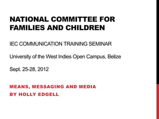 NATIONAL COMMITTEE FOR
FAMILIES AND CHILDREN

IEC COMMUNICATION TRAINING SEMINAR

University of the West Indies Open Campus, Belize

Sept. 25-28, 2012


MEANS, MESSAGING AND MEDIA
BY HOLLY EDGELL
 
