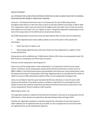 MEDIA STATEMENT
ALL SYSTEM GO FOR 22 609 VOTING STATIONS TO OPEN ON 10 AND 11 MARCH 2018 FOR THE GENERAL
REGISTRATION AND ADDRESS ‘HARVESTING’ WEEKEND
Centurion – The Electoral Commission says it’s ‘all systems go’ for over 22 000 voting stations
throughout South Africa’s to open their doors at 8am on Saturday 10 March and Sunday 11 March 2018.
This is expected to make it easy and convenient for eligible voters who either wish to check and confirm
their addresses on the voters’ roll, or to register as voters. This general registration weekend goes to the
heart of the preparations for the 2019 national and provincial elections.
All 22 609 voting stations around the country will open between 8am and 5pm over the weekend to:
• Allow registered voters whose address details are not on the voters’ roll to provide this
information;
• Assist new voters to register; and
• Allow already registered voters who have moved since they registered to re-register in their
correct voting district.
Voting stations will be staffed by over 73 000 election officials, 42% of who are young people (under 35),
64% of who are unemployed, and 73% of who are women.
Find your correct voting station and bring your ID
Voters must visit the voting station in their voting district. It is important to visit the correct voting
station. To find your correct voting station, please call the Electoral Commission’s contact centre on
0800 11 8000, or visit http://maps.elections.org.za/vsfinder/ and locate your correct voting station using
the Electoral Commission’s Voting Station Finder App. Registered voters can also SMS their ID number to
32810 to receive an SMS containing the address of their current voting station (charged at R1).
Voters are reminded to take their green barcoded identification (ID) book, or smart ID card or valid
temporary ID certificate. They will be assisted to complete a registration form providing their home
address at which they ordinarily reside which will allow the Electoral Commission to place them in the
correct voting district. Proof of residence is NOT required.
Addressing the voters’ roll
This registration weekend is evidence of the Electoral Commission’s early start to its preparations for the
2019 elections. These elections are expected to take place between May and August 2019.
Critically, this registration weekend is a milestone towards the culmination of a two-year project to
obtain addresses for all registered voters by June 2018. It is also an opportunity to ensure that voters
are registered in the correct voting district segments.
 