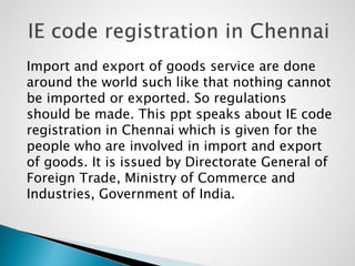 Import and export of goods service are done
around the world such like that nothing cannot
be imported or exported. So regulations
should be made. This ppt speaks about IE code
registration in Chennai which is given for the
people who are involved in import and export
of goods. It is issued by Directorate General of
Foreign Trade, Ministry of Commerce and
Industries, Government of India.
 