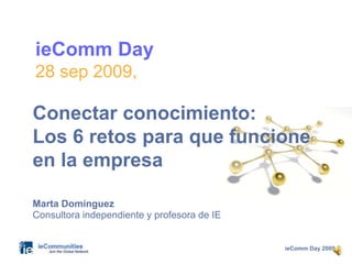 ieComm Day 2009
ieComm Day
28 sep 2009,
Marta Domínguez
Consultora independiente y profesora de IE
Conectar conocimiento:
Los 6 retos para que funcione
en la empresa
 