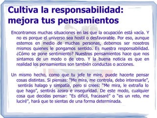 Cultiva la responsabilidad: mejora tus pensamientos Encontramos muchas situaciones en las que la ocupación está vacía. Y no es porque el universo sea hostil o desfavorable. Por eso, aunque estemos en medio de muchas personas, debemos ser nosotros mismos quienes le pongamos sentido. Es nuestra responsabilidad. ¿Cómo se pone sentimiento? Nuestros pensamientos hace que nos sintamos de un modo o de otro. Y la buena noticia es que en realidad los pensamientos son también conductas o acciones. Un mismo hecho, como que tu jefe te mire, puede hacerte pensar cosas distintas. Si piensas: “Me mira, me controla, debo interesarle”,  sentirás halago y simpatía, pero si crees: “Me mira, le extraña lo que hago”, sentirás azoro e inseguridad. De este modo, cualquier cosa que decidas pensar: “Es difícil, fracasaré” o “es un reto, me luciré”, hará que te sientas de una forma determinada. 