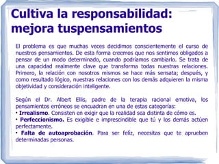 Cultiva la responsabilidad: mejora tuspensamientos El problema es que muchas veces decidimos conscientemente el curso de nuestros pensamientos. De esta forma creemos que nos sentimos obligados a pensar de un modo determinado, cuando podríamos cambiarlo. Se trata de una capacidad realmente clave que transforma todas nuestras relaciones. Primero, la relación con nosotros mismos se hace más sensata; después, y como resultado lógico, nuestras relaciones con los demás adquieren la misma objetividad y consideración inteligente. Según el Dr. Albert Ellis, padre de la terapia racional emotiva, los pensamientos erróneos se encuadran en una de estas categorías: Irrealismo . Consisten en exigir que la realidad sea distinta de cómo es. Perfeccionismo.  Es exigible e imprescindible que tú y los demás actúen perfectamente. Falta de autoaprobación . Para ser felíz, necesitas que te aprueben determinadas personas. 