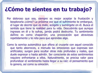 ¿Cómo te sientes en tu trabajo? Por doloroso que sea, siempre es mejor aceptar la frustación y bexplorarla ¿cómo? La próxima vez que el sufrimiento te embargue, el lugar de decirte que es malo, acógelo y sumérgete en él. Busca el sentido que tiene la realidad para tu vida. Descubrirás que aunque ingreses en él y lo sufras, jamás podrá destruirte. Tu sentimiento dañino es como chaparrón; una provocación que atraviesas repetidamente y te reta para que aprendas algo. Como la sonrisa automática que aflora al cruzarte con aquel conocido que tanto aborreces, a menudo las emociones que expresas son artificiales; surgen para ocultar otras más profundas y reales, que duele expresar o hasta admitir. Ser consciente de estos sentimientos requiere enfrentarse a ellos. Naturalmente, se precisa valor para profundizar el sentimiento hasta llegar a su raíz: el pensamiento que lo genera, así como su emoción. 