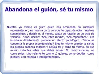 Abandona el guión, sé tu mismo Nuestro yo mismo es justo quien nos acompaña en cualquier representación; es nuestra parte consciente capaz de notar nuestros sentimientos y decidir o, al menos, capaz de hacerlo en un acto de valentía. Es fácil decirlo: “Sea usted mismo”, “Sea espontáneo” Pero intentarlo directamente produce un efecto paradógico. ¿Cómo se conquista la propia espontaneidad? Eres tu mismo cuando te saltas los propios caminos trillados y actúas tal y como tú mismo, en ese mismo instantes sabes que debes actuar. No como esperan, no como solías, sino relamente comno tú quieres, como decides, como piensas, a tu manera e inteligentemente. 