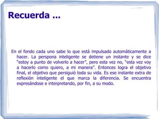 Recuerda ... En el fondo cada uno sabe lo que está impulsado automáticamente a hacer. La perspona inteligente se detiene un instante y se dice “estoy a punto de volverlo a hacer”, pero esta vez no, “esta vez voy a hacerlo como quiero, a mi manera”. Entonces logra el objetivo final, el objetivo que persiguió toda su vida. Es ese instante extra de reflexión inteligente el que marca la diferencia. Se encuentra expresándose e interpretando, por fin, a su modo. 