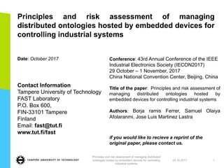 Principles and risk assessment of managing
distributed ontologies hosted by embedded devices for
controlling industrial systems
Date: October 2017
Contact Information
Tampere University of Technology
FAST Laboratory
P.O. Box 600,
FIN-33101 Tampere
Finland
Email: fast@tut.fi
www.tut.fi/fast
Conference: 43rd Annual Conference of the IEEE
Industrial Electronics Society (IECON2017)
29 October – 1 November, 2017
China National Convention Center, Beijing, China
Title of the paper: Principles and risk assessment of
managing distributed ontologies hosted by
embedded devices for controlling industrial systems
Authors: Borja ramis Ferrer, Samuel Olaiya
Afolaranmi, Jose Luis Martinez Lastra
if you would like to recieve a reprint of the
original paper, please contact us.
24.10.2017
Principles and risk assessment of managing distributed
ontologies hosted by embedded devices for controlling
industrial systems
1
 